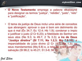 • O Novo Testamento emprega a palavra dikaiosynē
para designar os termos “justiça”, “retidão”, “justo”, “reto”
e “justificação”.
• O tema da justiça de Deus inclui uma série de conceitos
que abrangem: aprovar o que é bom em detrimento do
que é mal (Êx 34.7; Ec 12.4; Hb 1.9); condenar o ímpio
e justificar o justo (2 Cr 6.23); a fidelidade do Senhor em
seus atos (Ne 9.3; Is 49.7; 2 Ts 3.3); a ira de Deus
“Justiça diretiva” (Sl 7.11; Na 1.2,3; Mq 7.8-10); a
imparcialidade do juízo divino (2 Cr 19.7; Na 1.3); os
seus mandamentos (Mq 6.8) e, a relação entre justiça e
salvação (Sl 98.2; Is 45.21; 51.5-8; 56.1).
 