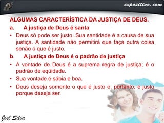 ALGUMAS CARACTERÍSTICA DA JUSTIÇA DE DEUS.
a. A justiça de Deus é santa
• Deus só pode ser justo. Sua santidade é a causa de sua
justiça. A santidade não permitirá que faça outra coisa
senão o que é justo.
b. A justiça de Deus é o padrão de justiça
• A vontade de Deus é a suprema regra de justiça; é o
padrão de eqüidade.
• Sua vontade é sábia e boa.
• Deus deseja somente o que é justo e, portanto, é justo
porque deseja ser.
 