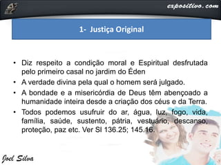 • Diz respeito a condição moral e Espiritual desfrutada
pelo primeiro casal no jardim do Éden
• A verdade divina pela qual o homem será julgado.
• A bondade e a misericórdia de Deus têm abençoado a
humanidade inteira desde a criação dos céus e da Terra.
• Todos podemos usufruir do ar, água, luz, fogo, vida,
família, saúde, sustento, pátria, vestuário, descanso,
proteção, paz etc. Ver Sl 136.25; 145.16.
1- Justiça Original
 