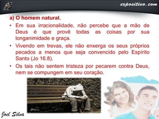 a) O homem natural.
• Em sua irracionalidade, não percebe que a mão de
Deus é que provê todas as coisas por sua
longanimidade e graça.
• Vivendo em trevas, ele não enxerga os seus próprios
pecados a menos que seja convencido pelo Espírito
Santo (Jo 16.8).
• Os tais não sentem tristeza por pecarem contra Deus,
nem se compungem em seu coração.
 