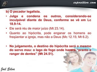 b) O pecador legalista.
• Julga e condena os outros, considerando-se
inculpável diante de Deus, conforme se vê em Lc
18.9-14.
• Ele será réu de maior juízo (Mt 23.14).
• Quanto ao hipócrita, pode enganar os homens ao
freqüentar a igreja, mas não a Deus (Mc 12.15; Mt 6.2).
• No julgamento, o destino do hipócrita será o mesmo
do servo mau: o lago de fogo onde haverá “pranto e
ranger de dentes” (Mt 24.51).
 