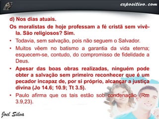 d) Nos dias atuais.
Os moralistas de hoje professam a fé cristã sem vivê-
la. São religiosos? Sim.
• Todavia, sem salvação, pois não seguem o Salvador.
• Muitos vêem no batismo a garantia da vida eterna;
esquecem-se, contudo, do compromisso de fidelidade a
Deus.
• Apesar das boas obras realizadas, ninguém pode
obter a salvação sem primeiro reconhecer que é um
pecador incapaz de, por si próprio, alcançar a justiça
divina (Jo 14.6; 10.9; Tt 3.5).
• Paulo afirma que os tais estão sob condenação (Rm
3.9,23).
 
