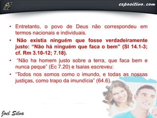 • Entretanto, o povo de Deus não correspondeu em
termos nacionais e individuais.
• Não existia ninguém que fosse verdadeiramente
justo: “Não há ninguém que faca o bem” (SI 14.1-3;
cf. Rm 3.10-12; 7.18).
• “Não ha homem justo sobre a terra, que faca bem e
nunca peque” (Ec 7.20) e Isaias escreveu:
• “Todos nos somos como o imundo, e todas as nossas
justiças, como trapo da imundícia” (64.6).
 