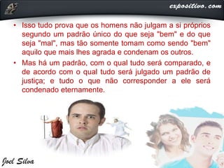 • Isso tudo prova que os homens não julgam a si próprios
segundo um padrão único do que seja "bem" e do que
seja "mal", mas tão somente tomam como sendo "bem"
aquilo que mais lhes agrada e condenam os outros.
• Mas há um padrão, com o qual tudo será comparado, e
de acordo com o qual tudo será julgado um padrão de
justiça; e tudo o que não corresponder a ele será
condenado eternamente.
 