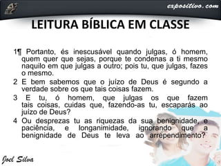 LEITURA BÍBLICA EM CLASSE
1¶ Portanto, és inescusável quando julgas, ó homem,
quem quer que sejas, porque te condenas a ti mesmo
naquilo em que julgas a outro; pois tu, que julgas, fazes
o mesmo.
2 E bem sabemos que o juízo de Deus é segundo a
verdade sobre os que tais coisas fazem.
3 E tu, ó homem, que julgas os que fazem
tais coisas, cuidas que, fazendo-as tu, escaparás ao
juízo de Deus?
4 Ou desprezas tu as riquezas da sua benignidade, e
paciência, e longanimidade, ignorando que a
benignidade de Deus te leva ao arrependimento?
 