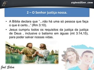 • A Bíblia declara que “...não há uma só pessoa que faça
o que é certo...” (Rm 3:10).
• Jesus cumpriu todos os requisitos da justiça da justiça
de Deus , inclusive o batismo em águas (mt 3:14,15),
para poder salvar nossas vidas.
2 – O Senhor justiça nossa.
 