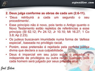 2. Deus julga conforme as obras de cada um (2.6-11).
• ‘Deus retribuirá a cada um segundo o seu
procedimento’.
• Esse princípio não é novo, pois tanto o Antigo quanto o
Novo Testamento estão repletos de referências a esse
princípio (Sl 62.12; Pv 24.12; Jr 10.10; Mt 16.27; 1 Co
3.8; Ap 2.23).
• Os judeus buscavam imunidade numa forma de ‘defesa
especial’, baseada no privilégio racial.
• Porém, essa pretensão é rejeitada pela perfeita justiça
divina que declara a sua culpabilidade.
• Deus é imparcial em seu juízo sobre o pecador, e
independe de privilégios ou outra razão qualquer, pois
cada homem será julgado por seus próprios atos.
 