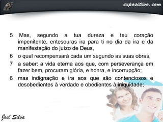 5 Mas, segundo a tua dureza e teu coração
impenitente, entesouras ira para ti no dia da ira e da
manifestação do juízo de Deus,
6 o qual recompensará cada um segundo as suas obras,
7 a saber: a vida eterna aos que, com perseverança em
fazer bem, procuram glória, e honra, e incorrupção;
8 mas indignação e ira aos que são contenciosos e
desobedientes à verdade e obedientes à iniquidade;
 