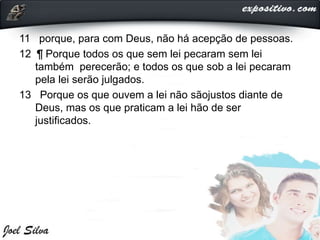 11 porque, para com Deus, não há acepção de pessoas.
12 ¶ Porque todos os que sem lei pecaram sem lei
também perecerão; e todos os que sob a lei pecaram
pela lei serão julgados.
13 Porque os que ouvem a lei não sãojustos diante de
Deus, mas os que praticam a lei hão de ser
justificados.
 