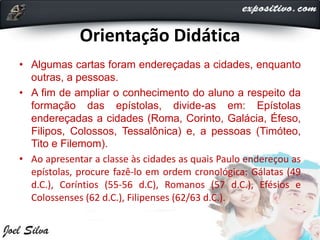 Orientação Didática
• Algumas cartas foram endereçadas a cidades, enquanto
outras, a pessoas.
• A fim de ampliar o conhecimento do aluno a respeito da
formação das epístolas, divide-as em: Epístolas
endereçadas a cidades (Roma, Corinto, Galácia, Éfeso,
Filipos, Colossos, Tessalônica) e, a pessoas (Timóteo,
Tito e Filemom).
• Ao apresentar a classe às cidades as quais Paulo endereçou as
epístolas, procure fazê-lo em ordem cronológica: Gálatas (49
d.C.), Coríntios (55-56 d.C), Romanos (57 d.C.), Efésios e
Colossenses (62 d.C.), Filipenses (62/63 d.C.).
 