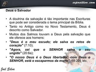 Deus o Salvador
• A doutrina da salvação é tão importante nas Escrituras
que pode ser considerada o tema principal da Bíblia.
• Tanto no Antigo como no Novo Testamento, Deus é
descrito como Salvador.
• Muitos dos Salmos louvam a Deus pela salvação que
ele oferece aos homens:
• "Deus é o meu escudo; ele salva os retos de
coração" (7:10);
• "Agora, sei que o SENHOR salva o seu
ungido" (20:6a);
• "O nosso Deus é o Deus libertador; com Deus o
SENHOR, está o escaparmos da morte" (68:20); etc.
 