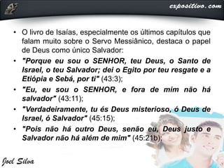 • O livro de Isaías, especialmente os últimos capítulos que
falam muito sobre o Servo Messiânico, destaca o papel
de Deus como único Salvador:
• "Porque eu sou o SENHOR, teu Deus, o Santo de
Israel, o teu Salvador; dei o Egito por teu resgate e a
Etiópia e Sebá, por ti" (43:3);
• "Eu, eu sou o SENHOR, e fora de mim não há
salvador" (43:11);
• "Verdadeiramente, tu és Deus misterioso, ó Deus de
Israel, ó Salvador" (45:15);
• "Pois não há outro Deus, senão eu, Deus justo e
Salvador não há além de mim" (45:21b);
 