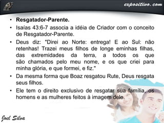• Resgatador-Parente.
• Isaías 43:6-7 associa a idéia de Criador com o conceito
de Resgatador-Parente.
• Deus diz: "Direi ao Norte: entrega! E ao Sul: não
retenhas! Trazei meus filhos de longe eminhas filhas,
das extremidades da terra, a todos os que
são chamados pelo meu nome, e os que criei para
minha glória, e que formei, e fiz."
• Da mesma forma que Boaz resgatou Rute, Deus resgata
seus filhos.
• Ele tem o direito exclusivo de resgatar sua família, os
homens e as mulheres feitos à imagem dele.
 