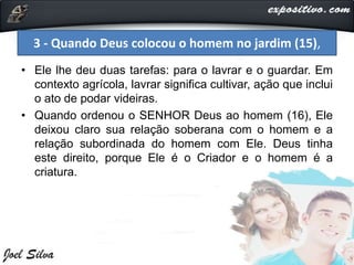 • Ele lhe deu duas tarefas: para o lavrar e o guardar. Em
contexto agrícola, lavrar significa cultivar, ação que inclui
o ato de podar videiras.
• Quando ordenou o SENHOR Deus ao homem (16), Ele
deixou claro sua relação soberana com o homem e a
relação subordinada do homem com Ele. Deus tinha
este direito, porque Ele é o Criador e o homem é a
criatura.
3 - Quando Deus colocou o homem no jardim (15),
 