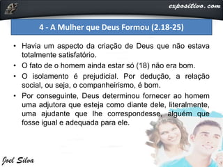 • Havia um aspecto da criação de Deus que não estava
totalmente satisfatório.
• O fato de o homem ainda estar só (18) não era bom.
• O isolamento é prejudicial. Por dedução, a relação
social, ou seja, o companheirismo, é bom.
• Por conseguinte, Deus determinou fornecer ao homem
uma adjutora que esteja como diante dele, literalmente,
uma ajudante que lhe correspondesse, alguém que
fosse igual e adequada para ele.
4 - A Mulher que Deus Formou (2.18-25)
 