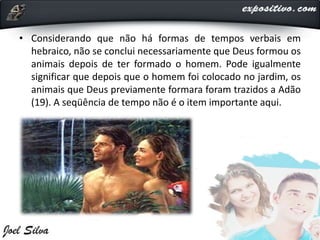 • Considerando que não há formas de tempos verbais em
hebraico, não se conclui necessariamente que Deus formou os
animais depois de ter formado o homem. Pode igualmente
significar que depois que o homem foi colocado no jardim, os
animais que Deus previamente formara foram trazidos a Adão
(19). A seqüência de tempo não é o item importante aqui.
 
