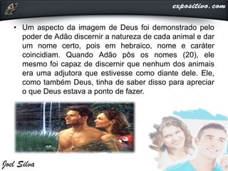 • Um aspecto da imagem de Deus foi demonstrado pelo
poder de Adão discernir a natureza de cada animal e dar
um nome certo, pois em hebraico, nome e caráter
coincidiam. Quando Adão pôs os nomes (20), ele
mesmo foi capaz de discernir que nenhum dos animais
era uma adjutora que estivesse como diante dele. Ele,
como também Deus, tinha de saber disso para apreciar
o que Deus estava a ponto de fazer.
 