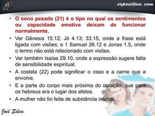• O sono pesado (21) é o tipo no qual os sentimentos
ou capacidade emotiva deixam de funcionar
normalmente.
• Ver Gênesis 15.12; Jó 4.13; 33.15, onde a frase está
ligada com visões; e 1 Samuel 26.12 e Jonas 1.5, onde
o termo não está relacionado com visões.
• Ver também Isaías 29.10, onde a expressão sugere falta
de sensibilidade espiritual.
• A costela (22) pode significar o osso e a carne que a
envolve.
• E a parte do corpo mais próxima do coração, que para
os hebreus era o lugar dos afetos.
• A mulher não foi feita de substância inferior.
 