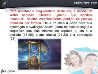 • Para acentuar a singularidade deste ato, é usado um
verbo hebraico diferente (yiben), que significa
“construir”, detalhe completamente perdido na palavra
traduzida por formou. Deus trouxe-a a Adão para sua
aprovação e avaliação. Assim, parte da história segue a
seqüência dos dias criativos no capítulo 1, isto é, a
decisão (18-20), o ato criativo (21,22) e a aprovação
(23).
 
