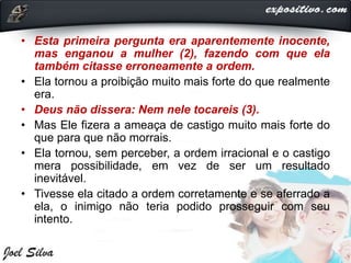 • Esta primeira pergunta era aparentemente inocente,
mas enganou a mulher (2), fazendo com que ela
também citasse erroneamente a ordem.
• Ela tornou a proibição muito mais forte do que realmente
era.
• Deus não dissera: Nem nele tocareis (3).
• Mas Ele fizera a ameaça de castigo muito mais forte do
que para que não morrais.
• Ela tornou, sem perceber, a ordem irracional e o castigo
mera possibilidade, em vez de ser um resultado
inevitável.
• Tivesse ela citado a ordem corretamente e se aferrado a
ela, o inimigo não teria podido prosseguir com seu
intento.
 