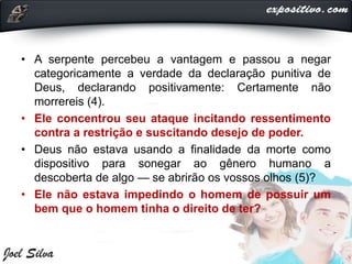• A serpente percebeu a vantagem e passou a negar
categoricamente a verdade da declaração punitiva de
Deus, declarando positivamente: Certamente não
morrereis (4).
• Ele concentrou seu ataque incitando ressentimento
contra a restrição e suscitando desejo de poder.
• Deus não estava usando a finalidade da morte como
dispositivo para sonegar ao gênero humano a
descoberta de algo — se abrirão os vossos olhos (5)?
• Ele não estava impedindo o homem de possuir um
bem que o homem tinha o direito de ter?
 