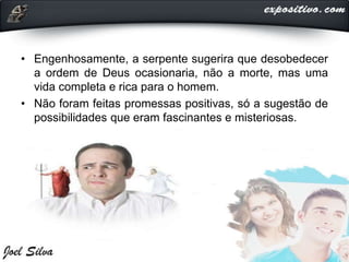 • Engenhosamente, a serpente sugerira que desobedecer
a ordem de Deus ocasionaria, não a morte, mas uma
vida completa e rica para o homem.
• Não foram feitas promessas positivas, só a sugestão de
possibilidades que eram fascinantes e misteriosas.
 