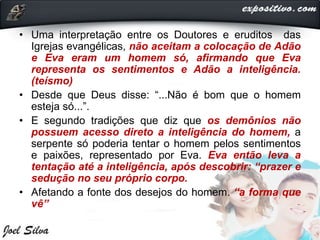 • Uma interpretação entre os Doutores e eruditos das
Igrejas evangélicas, não aceitam a colocação de Adão
e Eva eram um homem só, afirmando que Eva
representa os sentimentos e Adão a inteligência.
(teísmo)
• Desde que Deus disse: “...Não é bom que o homem
esteja só...”.
• E segundo tradições que diz que os demônios não
possuem acesso direto a inteligência do homem, a
serpente só poderia tentar o homem pelos sentimentos
e paixões, representado por Eva. Eva então leva a
tentação até a inteligência, após descobrir: “prazer e
sedução no seu próprio corpo.
• Afetando a fonte dos desejos do homem. “a forma que
vê”
 