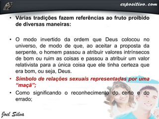 • Várias tradições fazem referências ao fruto proibido
de diversas maneiras:
• O modo invertido da ordem que Deus colocou no
universo, de modo de que, ao aceitar a proposta da
serpente, o homem passou a atribuir valores intrínsecos
de bom ou ruim as coisas e passou a atribuir um valor
relativista para a única coisa que ele tinha certeza que
era bom, ou seja, Deus.
• Símbolo de relações sexuais representadas por uma
“maçã”;
• Como significando o reconhecimento do certo e do
errado;
 