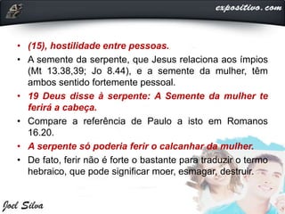 • (15), hostilidade entre pessoas.
• A semente da serpente, que Jesus relaciona aos ímpios
(Mt 13.38,39; Jo 8.44), e a semente da mulher, têm
ambos sentido fortemente pessoal.
• 19 Deus disse à serpente: A Semente da mulher te
ferirá a cabeça.
• Compare a referência de Paulo a isto em Romanos
16.20.
• A serpente só poderia ferir o calcanhar da mulher.
• De fato, ferir não é forte o bastante para traduzir o termo
hebraico, que pode significar moer, esmagar, destruir.
 