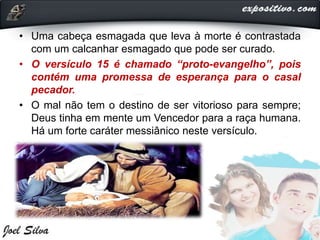 • Uma cabeça esmagada que leva à morte é contrastada
com um calcanhar esmagado que pode ser curado.
• O versículo 15 é chamado “proto-evangelho”, pois
contém uma promessa de esperança para o casal
pecador.
• O mal não tem o destino de ser vitorioso para sempre;
Deus tinha em mente um Vencedor para a raça humana.
Há um forte caráter messiânico neste versículo.
 