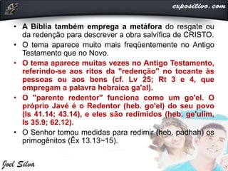 • A Bíblia também emprega a metáfora do resgate ou
da redenção para descrever a obra salvífica de CRISTO.
• O tema aparece muito mais freqüentemente no Antigo
Testamento que no Novo.
• O tema aparece muitas vezes no Antigo Testamento,
referindo-se aos ritos da "redenção" no tocante às
pessoas ou aos bens (cf. Lv 25; Rt 3 e 4, que
empregam a palavra hebraica ga'al).
• O "parente redentor" funciona como um go'el. O
próprio Javé é o Redentor (heb. go'el) do seu povo
(Is 41.14; 43.14), e eles são redimidos (heb. ge'ulim,
Is 35.9; 62.12).
• O Senhor tomou medidas para redimir (heb. padhah) os
primogênitos (Êx 13.13~15).
 