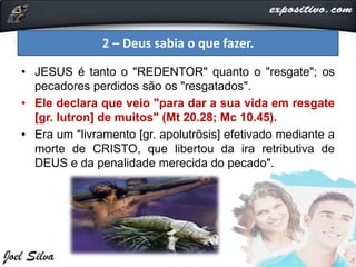 • JESUS é tanto o "REDENTOR" quanto o "resgate"; os
pecadores perdidos são os "resgatados".
• Ele declara que veio "para dar a sua vida em resgate
[gr. lutron] de muitos" (Mt 20.28; Mc 10.45).
• Era um "livramento [gr. apolutrõsis] efetivado mediante a
morte de CRISTO, que libertou da ira retributiva de
DEUS e da penalidade merecida do pecado".
2 – Deus sabia o que fazer.
 