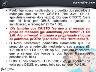 • Paulo liga nossa justificação e o perdão dos pecados à
redenção que há em CRISTO (Rm 3.24; Cl1.14,
apolutrõsis nestes dois textos). Diz que CRISTO "para
nós foi feito por DEUS sabedoria, e justiça, e
santificação, e redenção" (1 Co 1.30).
• Diz também que CRISTO "se deu a si mesmo em
preço de redenção [gr. antilutron] por todos" (1 Tm
2.6). Ato universal, anulando a propriedade singular
do judaísmo. (NOTA: “por todos” não “para todos”).
• O Novo Testamento demonstra claramente que Ele
proporcionou a redenção mediante o seu sangue (Ef
1.7; Hb 9.12; 1 Pe 1.18,19; Ap 5.9), pois era impossível
que o sangue dos touros e dos bodes tirasse os
pecados (Hb 10.4).
• CRISTO nos comprou (1 Co 6.20; 7.23, gr. agorazõ) de
volta para DEUS, e o preço foi o seu sangue (Ap 5.9).
 