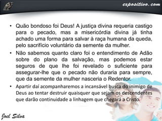 • Quão bondoso foi Deus! A justiça divina requeria castigo
para o pecado, mas a misericórdia divina já tinha
achado uma forma para salvar à raça humana da queda,
pelo sacrifício voluntário da semente da mulher.
• Não sabemos quanto claro foi o entendimento de Adão
sobre do plano da salvação, mas podemos estar
seguros de que lhe foi revelado o suficiente para
assegurar-lhe que o pecado não duraria para sempre,
que da semente da mulher nasceria o Redentor.
• Apartir daí acompanharemos a incansável busca do inimigo de
Deus ao tentar destruir quaisquer que sejam os descendentes
que darão continuidade a linhagem que chegará a Cristo.
 