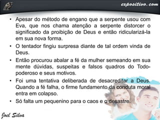 • Apesar do método de engano que a serpente usou com
Eva, que nos chama atenção a serpente distorcer o
significado da proibição de Deus e então ridicularizá-la
em sua nova forma.
• O tentador fingiu surpresa diante de tal ordem vinda de
Deus.
• Então procurou abalar a fé da mulher semeando em sua
mente dúvidas, suspeitas e falsos quadros do Todo-
poderoso e seus motivos.
• Foi uma tentativa deliberada de desacreditar a Deus.
Quando a fé falha, o firme fundamento da conduta moral
entra em colapso.
• Só falta um pequenino para o caos e o desastre.
 