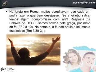 • Na igreja em Roma, muitos acreditavam que cada um
podia fazer o que bem desejasse. Se a lei não salva,
temos algum compromisso com ela? Resposta da
Palavra de DEUS: Somos salvos pela graça, por meio
da fé (Ef 2.8-10). No entanto, a fé não anula a lei, mas a
estabelece (Rm 3.30-31).
 