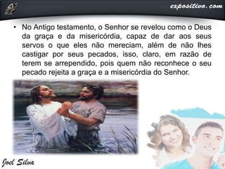 • No Antigo testamento, o Senhor se revelou como o Deus
da graça e da misericórdia, capaz de dar aos seus
servos o que eles não mereciam, além de não lhes
castigar por seus pecados, isso, claro, em razão de
terem se arrependido, pois quem não reconhece o seu
pecado rejeita a graça e a misericórdia do Senhor.
 