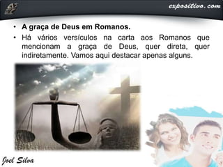 • A graça de Deus em Romanos.
• Há vários versículos na carta aos Romanos que
mencionam a graça de Deus, quer direta, quer
indiretamente. Vamos aqui destacar apenas alguns.
 