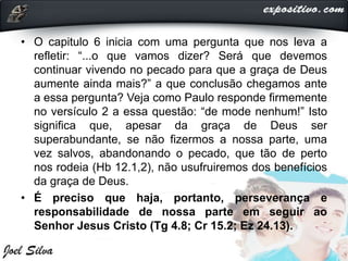 • O capitulo 6 inicia com uma pergunta que nos leva a
refletir: “...o que vamos dizer? Será que devemos
continuar vivendo no pecado para que a graça de Deus
aumente ainda mais?” a que conclusão chegamos ante
a essa pergunta? Veja como Paulo responde firmemente
no versículo 2 a essa questão: “de mode nenhum!” Isto
significa que, apesar da graça de Deus ser
superabundante, se não fizermos a nossa parte, uma
vez salvos, abandonando o pecado, que tão de perto
nos rodeia (Hb 12.1,2), não usufruiremos dos benefícios
da graça de Deus.
• É preciso que haja, portanto, perseverança e
responsabilidade de nossa parte em seguir ao
Senhor Jesus Cristo (Tg 4.8; Cr 15.2; Ez 24.13).
 