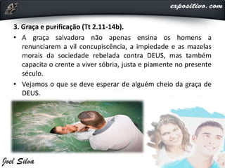 3. Graça e purificação (Tt 2.11-14b).
• A graça salvadora não apenas ensina os homens a
renunciarem a vil concupiscência, a impiedade e as mazelas
morais da sociedade rebelada contra DEUS, mas também
capacita o crente a viver sóbria, justa e piamente no presente
século.
• Vejamos o que se deve esperar de alguém cheio da graça de
DEUS.
 