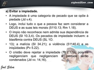 a) Evitar a impiedade.
• A impiedade é uma categoria de pecado que se opõe à
piedade (Jd v.4).
• Logo, inclui tudo o que a pessoa faz sem considerar a
DEUS e as suas leis morais (5110.13; Rm 1.18).
• O ímpio não reconhece nem admite sua dependência de
DEUS (SI 10.3,4). Os pecados de impiedade incluem: a
blasfêmia contra DEUS (SL 1O.
• 13); a malícia (SI 34.21); a violência (51140.4) e as
iniqüidades (Pv 5.22).
• O cristão deve rejeitar a impiedade (Tt 2.12a), pois os
negligenciam que negligenciam a piedade serão
condenados (Jd vv. 14,16).
 