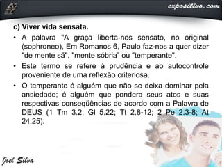 c) Viver vida sensata.
• A palavra "A graça liberta-nos sensato, no original
(sophroneo), Em Romanos 6, Paulo faz-nos a quer dizer
"de mente sã", "mente sóbria” ou "temperante".
• Este termo se refere à prudência e ao autocontrole
proveniente de uma reflexão criteriosa.
• O temperante é alguém que não se deixa dominar pela
ansiedade; é alguém que pondera seus atos e suas
respectivas conseqüências de acordo com a Palavra de
DEUS (1 Tm 3.2; Gl 5.22; Tt 2.8-12; 2 Pe 2.3-8; At
24.25).
 