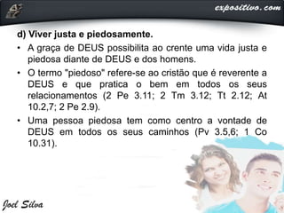 d) Viver justa e piedosamente.
• A graça de DEUS possibilita ao crente uma vida justa e
piedosa diante de DEUS e dos homens.
• O termo "piedoso" refere-se ao cristão que é reverente a
DEUS e que pratica o bem em todos os seus
relacionamentos (2 Pe 3.11; 2 Tm 3.12; Tt 2.12; At
10.2,7; 2 Pe 2.9).
• Uma pessoa piedosa tem como centro a vontade de
DEUS em todos os seus caminhos (Pv 3.5,6; 1 Co
10.31).
 
