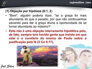 (1) Objeção por hipótese (6:1, 2).
• "Bem", alguém poderia dizer, "se a graça foi mais
abundante do que o pecado, por que não continuarmos
pecando para dar à graça divina a oportunidade de se
tornar abundante ao máximo?“.
• Esta não é uma objeção inteiramente hipotética pois,
de fato, sempre tem havido gente que insiste em que
este é o corolário do ensino de Paulo sobre a
justificação pela fé (2 Co 5:17).
 