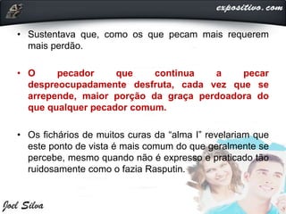 • Sustentava que, como os que pecam mais requerem
mais perdão.
• O pecador que continua a pecar
despreocupadamente desfruta, cada vez que se
arrepende, maior porção da graça perdoadora do
que qualquer pecador comum.
• Os fichários de muitos curas da “alma I” revelariam que
este ponto de vista é mais comum do que geralmente se
percebe, mesmo quando não é expresso e praticado tão
ruidosamente como o fazia Rasputin.
 