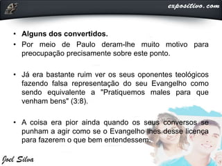 • Alguns dos convertidos.
• Por meio de Paulo deram-lhe muito motivo para
preocupação precisamente sobre este ponto.
• Já era bastante ruim ver os seus oponentes teológicos
fazendo falsa representação do seu Evangelho como
sendo equivalente a "Pratiquemos males para que
venham bens" (3:8).
• A coisa era pior ainda quando os seus conversos se
punham a agir como se o Evangelho lhes desse licença
para fazerem o que bem entendessem.
 