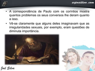 • A correspondência de Paulo com os coríntios mostra
quantos problemas os seus conversos lhe deram quanto
a isso.
• Vê-se claramente que alguns deles imaginavam que as
irregularidades sexuais, por exemplo, eram questões de
diminuta importância.
 