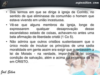 • Dos termos em que se dirige à igreja de Corinto, no
sentido de que eliminasse da comunhão o homem que
estava vivendo em união incestuosa.
• Vê-se que alguns membros da igreja, longe de
expressarem qualquer desaprovação desse
escandaloso estado de coisas, achavam-no antes uma
bela afirmação de liberdade cristã (1 Co 5).
• Não admira que outros cristãos sustentassem que o
único modo de inculcar os princípios de uma sadia
moralidade em gente assim era exigir que guardassem a
lei de Moisés - na verdade, impor-lhes a lei como
condição de salvação, além e acima da exigência da fé
em CRISTO.
 