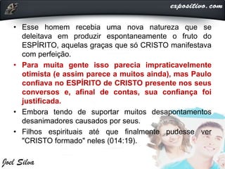 • Esse homem recebia uma nova natureza que se
deleitava em produzir espontaneamente o fruto do
ESPÍRITO, aquelas graças que só CRISTO manifestava
com perfeição.
• Para muita gente isso parecia impraticavelmente
otimista (e assim parece a muitos ainda), mas Paulo
confiava no ESPÍRITO de CRISTO presente nos seus
conversos e, afinal de contas, sua confiança foi
justificada.
• Embora tendo de suportar muitos desapontamentos
desanimadores causados por seus.
• Filhos espirituais até que finalmente pudesse ver
"CRISTO formado" neles (014:19).
 