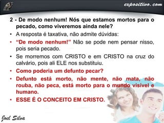 2 - De modo nenhum! Nós que estamos mortos para o
pecado, como viveremos ainda nele?
• A resposta é taxativa, não admite dúvidas:
• “De modo nenhum!” Não se pode nem pensar nisso,
pois seria pecado.
• Se morremos com CRISTO e em CRISTO na cruz do
calvário, pois ali ELE nos substituiu.
• Como poderia um defunto pecar?
• Defunto está morto, não mente, não mata, não
rouba, não peca, está morto para o mundo visível e
humano.
• ESSE É O CONCEITO EM CRISTO.
 